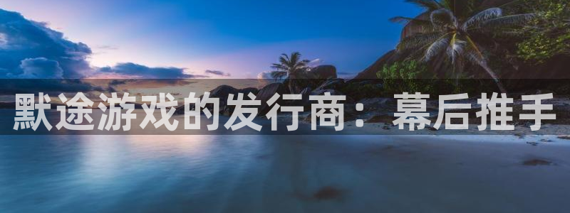新城平台代理注册条件：默途游戏的发行商：幕后推手