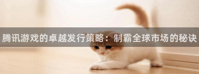 新城平台登录入口官网网址是什么：腾讯游戏的卓越发行策略：制霸全球市场的秘诀